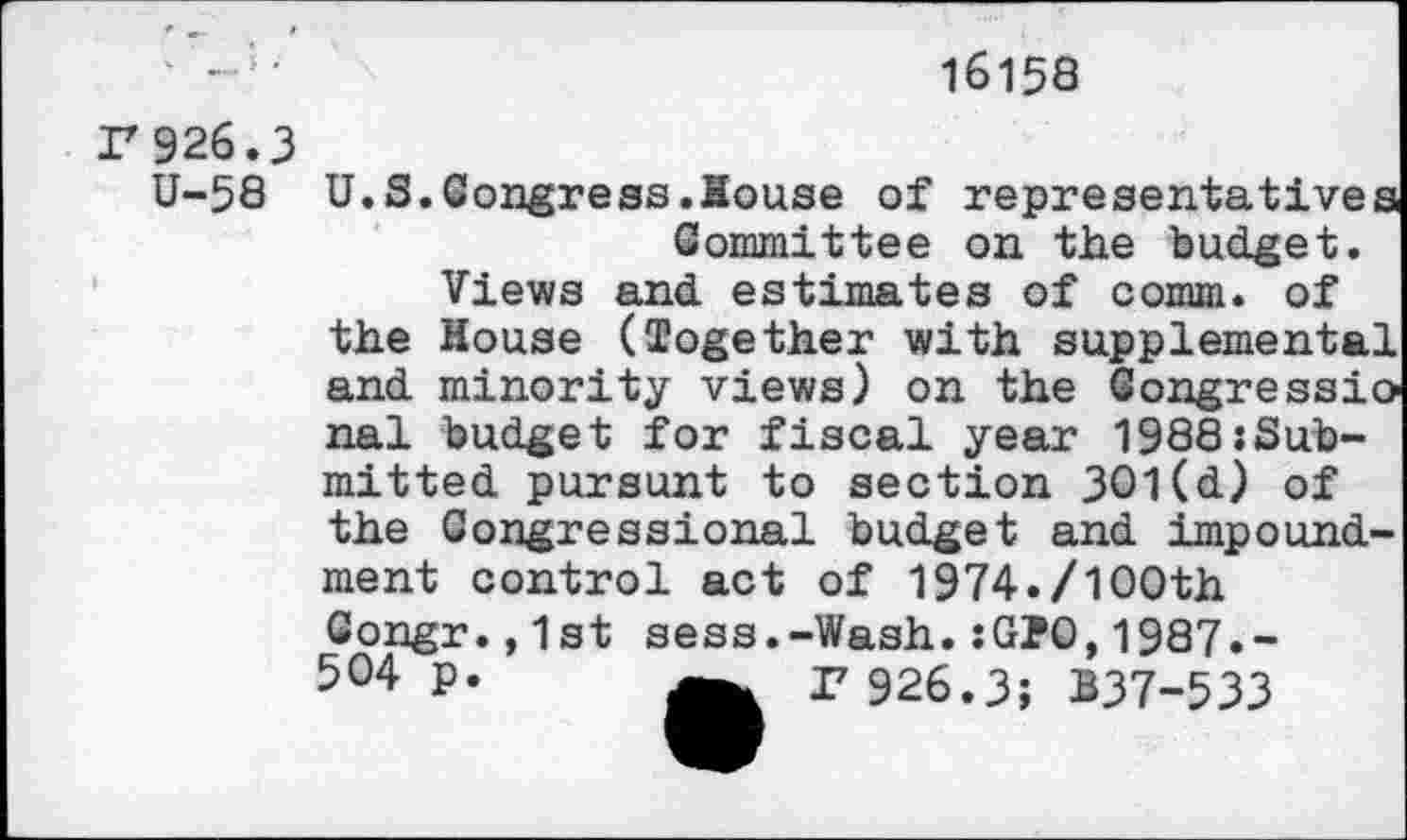 ﻿16158
F 926.3
U-58
U.S.Congress.House of representatives Committee on the budget.
Views and estimates of comm, of the House (Together with supplemental and minority views) on the Congressional budget for fiscal year 1988:Sub-mitted pursunt to section 301(d) of the Congressional budget and impoundment control act of 1974./100th Gongr.,1st sess.-Wash.:G?0,1987.-504 p.	r 926.3; B37-533